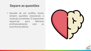 Separe as questões
▪ Quando de um conflito, temos
sempre questões emocionais e
racionais envolvidas. É importante
separá-las para lidarmos
profissionalmente com as
ocorrências diárias.
 