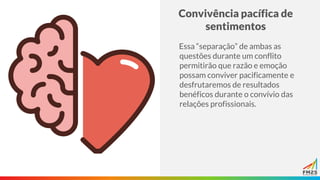 Convivência pacífica de
sentimentos
Essa “separação” de ambas as
questões durante um conflito
permitirão que razão e emoção
possam conviver pacificamente e
desfrutaremos de resultados
benéficos durante o convívio das
relações profissionais.
 