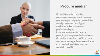 Procure mediar
No ambiente de trabalho,
recomenda-se que você, mesmo
sendo um participante do conflito,
consiga assumir uma figura
mediadora. Tornar-se um
profissional que,
independentemente de sua
posição, consegue refletir sobre as
situações e mediar conflitos para
que a empresa ganhe em resultado
e os profissionais tenham um
convívio benéfico.
 