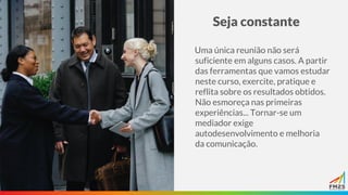 Seja constante
Uma única reunião não será
suficiente em alguns casos. A partir
das ferramentas que vamos estudar
neste curso, exercite, pratique e
reflita sobre os resultados obtidos.
Não esmoreça nas primeiras
experiências... Tornar-se um
mediador exige
autodesenvolvimento e melhoria
da comunicação.
 