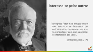 Interesse-se pelos outros
“Você pode fazer mais amigos em um
mês tentando se interessar por
outras pessoas do que em dois anos
tentando fazer com que as pessoas
se interessem por você”.
(CARNEGIE, 2012, p. 171)
 