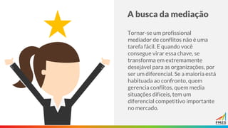 A busca da mediação
Tornar-se um profissional
mediador de conflitos não é uma
tarefa fácil. E quando você
consegue virar essa chave, se
transforma em extremamente
desejável para as organizações, por
ser um diferencial. Se a maioria está
habituada ao confronto, quem
gerencia conflitos, quem media
situações difíceis, tem um
diferencial competitivo importante
no mercado.
 