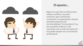 O oposto...
Agora se você não se esforça para
mediar conflitos, mas pelo
contrário, gera confrontos
constantes na organização, seja por
questões pequenas de
territorialidade (“minha lixeira”) ou
por questões maiores (“não
concordo com a visão da empresa”)
isso pode impedir seu crescimento
profissional.
 