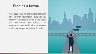 Escolha a forma
Veja que não há problema nenhum
em querer delimitar espaços ou
mesmo contribuir com a melhoria
da definição estratégica da
empresa, mas tudo fica diferente
com a forma pela qual você faz isso.
 
