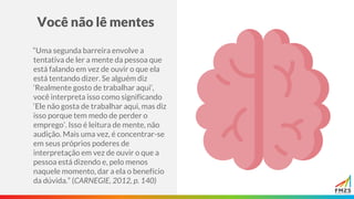 Você não lê mentes
“Uma segunda barreira envolve a
tentativa de ler a mente da pessoa que
está falando em vez de ouvir o que ela
está tentando dizer. Se alguém diz
‘Realmente gosto de trabalhar aqui’,
você interpreta isso como significando
‘Ele não gosta de trabalhar aqui, mas diz
isso porque tem medo de perder o
emprego’. Isso é leitura de mente, não
audição. Mais uma vez, é concentrar-se
em seus próprios poderes de
interpretação em vez de ouvir o que a
pessoa está dizendo e, pelo menos
naquele momento, dar a ela o benefício
da dúvida.” (CARNEGIE, 2012, p. 140)
 