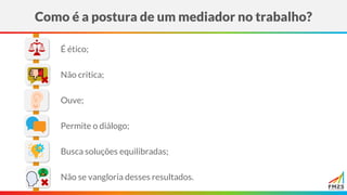 Como é a postura de um mediador no trabalho?
Ouve;
É ético;
Não critica;
Permite o diálogo;
Não se vangloria desses resultados.
Busca soluções equilibradas;
 