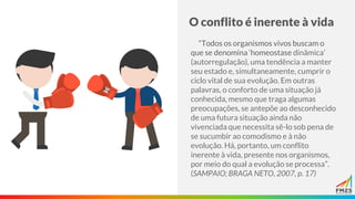 O conflito é inerente à vida
“Todos os organismos vivos buscam o
que se denomina ‘homeostase dinâmica’
(autorregulação), uma tendência a manter
seu estado e, simultaneamente, cumprir o
ciclo vital de sua evolução. Em outras
palavras, o conforto de uma situação já
conhecida, mesmo que traga algumas
preocupações, se antepõe ao desconhecido
de uma futura situação ainda não
vivenciada que necessita sê-lo sob pena de
se sucumbir ao comodismo e à não
evolução. Há, portanto, um conflito
inerente à vida, presente nos organismos,
por meio do qual a evolução se processa”.
(SAMPAIO; BRAGA NETO, 2007, p. 17)
 