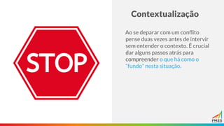 Contextualização
Ao se deparar com um conflito
pense duas vezes antes de intervir
sem entender o contexto. É crucial
dar alguns passos atrás para
compreender o que há como o
“fundo” nesta situação.
 