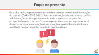 Uma dica muito importante é não se deixar prender demais nas informações
do passado (CARNEGIE, 2012). Para uma condução adequada desse conflito
as informações mais importantes são as do presente ou as questões
prospectadas para o futuro. O passado poderá trazer uma carga emocional
desnecessária para a resolução dessa situação e possivelmente diminuir a
amplitude dos participantes quanto às oportunidades.
Foque no presente
 