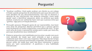 ▪ “Acalmar conflitos: Você pode acalmar um cliente ou um colega
irritado usando perguntas de afunilamento para que ele entre em
mais detalhes do seu descontentamento. Isso não só afastará a
atenção de seu interlocutor das próprias emoções, como pode
ajudar você a identificar pequenas ações ou práticas que pode
realizar. Costuma ser suficiente fazer com que a pessoa sinta que
“ganhou” algo para a irritação diminuir.
▪ Persuadir pessoas: Ninguém gosta de ser repreendido, mas fazer
uma série de perguntas abertas permitirá que a pessoa abrace
mais facilmente as razões subjacentes a seu ponto de vista. “O que
você acha de trazer o pessoal de vendas para a sede, por meio dia,
para que atualizemos seus notebooks?”
▪ Elaborar perguntas com habilidade precisa estar casado com ouvir
com atenção, de modo que você entenda o que a pessoa
realmente quer dizer com suas respostas. Não deixe de dar tempo
suficiente para a pessoa questionada responder. Ela talvez precise
pensar antes, de modo que você não deve interpretar a pausa
como um “sem comentários”. A paciência é uma habilidade
interpessoal.”
Pergunte!
(CARNEGIE, 2012, p. 123)
 