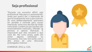 Seja profissional
“Durante um encontro difícil, seja
profissional. Não perca o autocontrole,
ainda que queira dar a impressão de
que foi exatamente isso o que ocorreu.
Se você deliberadamente aparentou
ter perdido o controle para causar
impressão, tome essa decisão de modo
consciente. Lembre-se que insultos são
essencialmente ineficazes. Ofender as
pessoas é apenas distração. É
improvável que elas escutem o que
você diz. No curto prazo, pode até
sentir alguma satisfação ou
entusiasmo, mas isso vem junto com o
alto preço de uma discussão
prolongada e intensa”.
(CARNEGIE, 2012, p. 132).
 