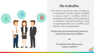 No trabalho
Um desses organismos são as empresas
e instituições. No dia a dia do trabalho
é comum existir o conflito, devido à
divergência de ideias, posicionamentos
e caminhos. A grande questão é como
a organização lida com o conflito, qual
tipo de cultura é implantada:
A busca de uma comunicação assertiva
a partir de possíveis conflitos
ou
O confronto de ideias e que
“vença o melhor”?
 