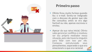 Primeiro passo
▪ Olinto ficou muito furioso quando
leu o e-mail. Sentiu-se indignado
com o descaso do gestor que não
lhe consultou antes se era algo
factível ou não, apenas escreveu e
enviou.
▪ Apesar da sua raiva inicial, Olinto
sabe gerenciar conflitos e resolveu
ser seu próprio mediador nessa
situação, pois não haveria ninguém
para lidar com isso por ele.
Começou estruturando seus
pensamentos, separando o que era
emocional e o que era racional.
 