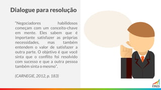 Dialogue para resolução
“Negociadores habilidosos
começam com um conceito-chave
em mente. Eles sabem que é
importante satisfazer as próprias
necessidades, mas também
entendem o valor de satisfazer a
outra parte. O objetivo é que você
sinta que o conflito foi resolvido
com sucesso e que a outra pessoa
também sinta o mesmo”.
(CARNEGIE, 2012, p. 183)
 