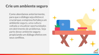 Crie um ambiente seguro
Como abordamos anteriormente,
para que o diálogo seja efetivo é
crucial que a empresa fortaleça um
ambiente seguro, uma cultura
voltada a visualizar oportunidades
em detrimento de problemas. Seja
parte desse ambiente seguro
propiciando um diálogo efetivo em
seus conflitos.
 