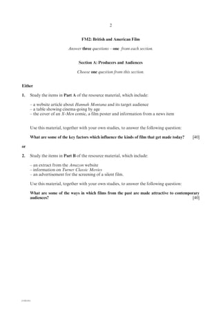 2


                                     FM2: British and American Film

                             Answer three questions – one from each section.


                                    Section A: Producers and Audiences

                                   Choose one question from this section.


Either

1.      Study the items in Part A of the resource material, which include:

        – a website article about Hannah Montana and its target audience
        – a table showing cinema-going by age
        – the cover of an X-Men comic, a film poster and information from a news item


        Use this material, together with your own studies, to answer the following question:

        What are some of the key factors which influence the kinds of film that get made today?   [40]

or

2.      Study the items in Part B of the resource material, which include:

        – an extract from the Amazon website
        – information on Turner Classic Movies
        – an advertisement for the screening of a silent film.

        Use this material, together with your own studies, to answer the following question:

        What are some of the ways in which films from the past are made attractive to contemporary
        audiences?                                                                             [40]




(1182-01)
 