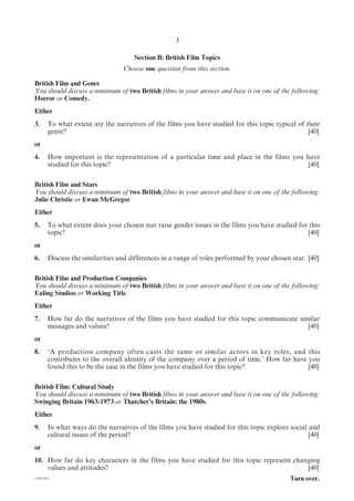 3

                                      Section B: British Film Topics
                                  Choose one question from this section.

British Film and Genre
You should discuss a minimum of two British films in your answer and base it on one of the following:
Horror or Comedy.
Either
3.      To what extent are the narratives of the films you have studied for this topic typical of their
        genre?                                                                                     [40]
or
4.      How important is the representation of a particular time and place in the films you have
        studied for this topic?                                                              [40]

British Film and Stars
You should discuss a minimum of two British films in your answer and base it on one of the following:
Julie Christie or Ewan McGregor.
Either
5.      To what extent does your chosen star raise gender issues in the films you have studied for this
        topic?                                                                                    [40]
or
6.      Discuss the similarities and differences in a range of roles performed by your chosen star. [40]

British Film and Production Companies
You should discuss a minimum of two British films in your answer and base it on one of the following:
Ealing Studios or Working Title.
Either
7.      How far do the narratives of the films you have studied for this topic communicate similar
        messages and values?                                                                  [40]
or
8.      ‘A production company often casts the same or similar actors in key roles, and this
        contributes to the overall identity of the company over a period of time.’ How far have you
        found this to be the case in the films you have studied for this topic?                 [40]

British Film: Cultural Study
You should discuss a minimum of two British films in your answer and base it on one of the following:
Swinging Britain 1963-1973 or Thatcher’s Britain: the 1980s.
Either
9.      In what ways do the narratives of the films you have studied for this topic explore social and
        cultural issues of the period?                                                             [40]
or
10. How far do key characters in the films you have studied for this topic represent changing
    values and attitudes?                                                                [40]
(1182-01)                                                                                    Turn over.
 