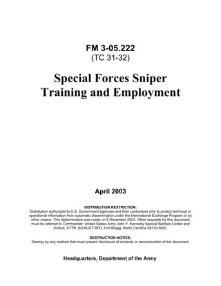 FM 3-05.222
(TC 31-32)
Special Forces Sniper
Training and Employment
April 2003
DISTRIBUTION RESTRICTION:
Distribution authorized to U.S. Government agencies and their contractors only to protect technical or
operational information from automatic dissemination under the International Exchange Program or by
other means. This determination was made on 5 December 2003. Other requests for this document
must be referred to Commander, United States Army John F. Kennedy Special Warfare Center and
School, ATTN: AOJK-DT-SFD, Fort Bragg, North Carolina 28310-5000.
DESTRUCTION NOTICE:
Destroy by any method that must prevent disclosure of contents or reconstruction of the document.
Headquarters, Department of the Army
 