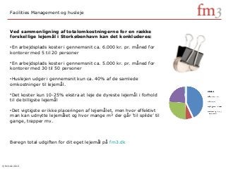 © fm3.dk 2013
Ved sammenligning af totalomkostningerne for en række
forskellige lejemål i Storkøbenhavn kan det konkluderes:
•En arbejdsplads koster i gennemsnit ca. 6.000 kr. pr. måned for
kontorer med 5 til 20 personer
•En arbejdsplads koster i gennemsnit ca. 5.000 kr. pr. måned for
kontorer med 30 til 50 personer
•Huslejen udgør i gennemsnit kun ca. 40% af de samlede
omkostninger til lejemål.
•Det koster kun 10-25% ekstra at leje de dyreste lejemål i forhold
til de billigste lejemål
•Det vigtigste er ikke placeringen af lejemålet, men hvor effektivt
man kan udnytte lejemålet og hvor mange m² der går ‘til spilde’ til
gange, trapper mv.
Beregn total udgiften for dit eget lejemål på fm3.dk
Facilities Management og husleje
 