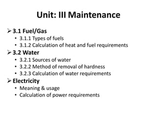 Unit: III Maintenance
3.1 Fuel/Gas
• 3.1.1 Types of fuels
• 3.1.2 Calculation of heat and fuel requirements
3.2 Water
• 3.2.1 Sources of water
• 3.2.2 Method of removal of hardness
• 3.2.3 Calculation of water requirements
Electricity
• Meaning & usage
• Calculation of power requirements
 