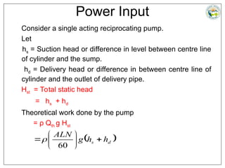 Power Input
Consider a single acting reciprocating pump.
Let
hs = Suction head or difference in level between centre line
of cylinder and the sump.
hd = Delivery head or difference in between centre line of
cylinder and the outlet of delivery pipe.
Hst = Total static head
= hs + hd
Theoretical work done by the pump
= ρ Qth g Hst
 
d
s h
h
g
ALN








60

 