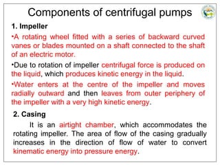 Components of centrifugal pumps
1. Impeller
•A rotating wheel fitted with a series of backward curved
vanes or blades mounted on a shaft connected to the shaft
of an electric motor.
•Due to rotation of impeller centrifugal force is produced on
the liquid, which produces kinetic energy in the liquid.
•Water enters at the centre of the impeller and moves
radially outward and then leaves from outer periphery of
the impeller with a very high kinetic energy.
2. Casing
It is an airtight chamber, which accommodates the
rotating impeller. The area of flow of the casing gradually
increases in the direction of flow of water to convert
kinematic energy into pressure energy.
 