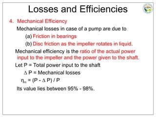 Losses and Efficiencies
4. Mechanical Efficiency
Mechanical losses in case of a pump are due to
(a) Friction in bearings
(b) Disc friction as the impeller rotates in liquid.
Mechanical efficiency is the ratio of the actual power
input to the impeller and the power given to the shaft.
Let P = Total power input to the shaft
∆ P = Mechanical losses
ηm = (P - ∆ P) / P
Its value lies between 95% - 98%.
 