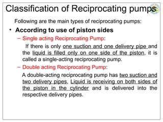 Classification of Reciprocating pumps
Following are the main types of reciprocating pumps:
• According to use of piston sides
– Single acting Reciprocating Pump:
If there is only one suction and one delivery pipe and
the liquid is filled only on one side of the piston, it is
called a single-acting reciprocating pump.
– Double acting Reciprocating Pump:
A double-acting reciprocating pump has two suction and
two delivery pipes, Liquid is receiving on both sides of
the piston in the cylinder and is delivered into the
respective delivery pipes.
 