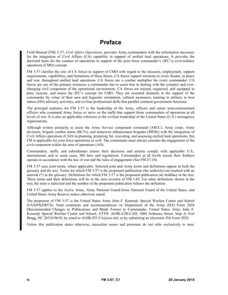 iv FM 3-57, C1 28 January 2014
Preface
Field Manual (FM) 3-57, Civil Affairs Operations, provides Army commanders with the information necessary
for the integration of Civil Affairs (CA) capability in support of unified land operations. It provides the
doctrinal basis for the conduct of operations in support of the joint force commander’s (JFC’s) civil-military
operations (CMO) concept.
FM 3-57 clarifies the role of CA forces in support of CMO with regard to the missions, employment, support
requirements, capabilities, and limitations of these forces. CA forces support missions in every theater, in peace
and war, throughout unified land operations. CA forces are a combat multiplier for every commander. CA
forces are one of the primary resources a commander has to assist him in dealing with the complex and ever-
changing civil component of the operational environment. CA forces are trained, organized, and equipped to
plan, execute, and assess the JFC’s concept for CMO. They are essential elements in the support of the
commander by virtue of their area and linguistic orientation, cultural awareness, training in military to host
nation (HN) advisory activities, and civilian professional skills that parallel common government functions.
The principal audience for FM 3-57 is the leadership of the Army, officers and senior noncommissioned
officers who command Army forces or serve on the staffs that support those commanders of operations at all
levels of war. It is also an applicable reference to the civilian leadership of the United States (U.S.) interagency
organizations.
Although written primarily to assist the Army Service component command (ASCC), Army corps, Army
divisions, brigade combat teams (BCTs), and maneuver enhancement brigades (MEBs) with the integration of
Civil Affairs operations (CAO) in planning, preparing for, executing, and assessing unified land operations, this
FM is applicable for joint force operations as well. The commander must always consider the engagement of the
civil component within the area of operations (AO).
Commanders, staffs, and subordinates ensure their decisions and actions comply with applicable U.S.,
international, and in some cases, HN laws and regulations. Commanders at all levels ensure their Soldiers
operate in accordance with the law of war and the rules of engagement (See FM 27-10).
FM 3-57 uses joint terms, where applicable. Selected joint and Army terms and definitions appear in both the
glossary and the text. Terms for which FM 3-57 is the proponent publication (the authority) are marked with an
asterisk (*) in the glossary. Definitions for which FM 3-57 is the proponent publication are boldface in the text.
These terms and their definitions will be in the next revision of FM 1-02. For other definitions shown in the
text, the term is italicized and the number of the proponent publication follows the definition.
FM 3-57 applies to the Active Army, Army National Guard/Army National Guard of the United States, and
United States Army Reserve unless otherwise stated.
The proponent of FM 3-57 is the United States Army John F. Kennedy Special Warfare Center and School
(USAJFKSWCS). Send comments and recommendations on Department of the Army (DA) Form 2028
(Recommended Changes to Publications and Blank Forms) to Commander, United States Army John F.
Kennedy Special Warfare Center and School, ATTN: AOJK-CDI-CAD, 3004 Ardennes Street, Stop A, Fort
Bragg, NC 28310-9610; by email to AOJK-DT-CA@soc.mil; or by submitting an electronic DA Form 2028.
Unless this publication states otherwise, masculine nouns and pronouns do not refer exclusively to men.
 