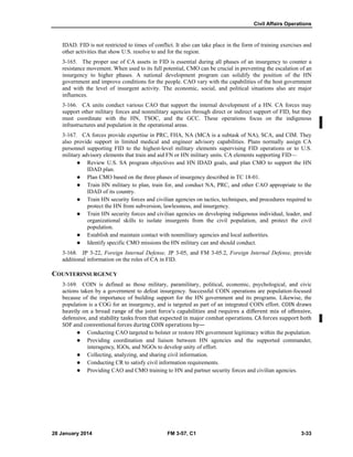 Civil Affairs Operations
28 January 2014 FM 3-57, C1 3-33
IDAD. FID is not restricted to times of conflict. It also can take place in the form of training exercises and
other activities that show U.S. resolve to and for the region.
3-165. The proper use of CA assets in FID is essential during all phases of an insurgency to counter a
resistance movement. When used to its full potential, CMO can be crucial in preventing the escalation of an
insurgency to higher phases. A national development program can solidify the position of the HN
government and improve conditions for the people. CAO vary with the capabilities of the host government
and with the level of insurgent activity. The economic, social, and political situations also are major
influences.
3-166. CA units conduct various CAO that support the internal development of a HN. CA forces may
support other military forces and nonmilitary agencies through direct or indirect support of FID, but they
must coordinate with the HN, TSOC, and the GCC. These operations focus on the indigenous
infrastructures and population in the operational areas.
3-167. CA forces provide expertise in PRC, FHA, NA (MCA is a subtask of NA), SCA, and CIM. They
also provide support in limited medical and engineer advisory capabilities. Plans normally assign CA
personnel supporting FID to the highest-level military elements supervising FID operations or to U.S.
military advisory elements that train and aid FN or HN military units. CA elements supporting FID—
 Review U.S. SA program objectives and HN IDAD goals, and plan CMO to support the HN
IDAD plan.
 Plan CMO based on the three phases of insurgency described in TC 18-01.
 Train HN military to plan, train for, and conduct NA, PRC, and other CAO appropriate to the
IDAD of its country.
 Train HN security forces and civilian agencies on tactics, techniques, and procedures required to
protect the HN from subversion, lawlessness, and insurgency.
 Train HN security forces and civilian agencies on developing indigenous individual, leader, and
organizational skills to isolate insurgents from the civil population, and protect the civil
population.
 Establish and maintain contact with nonmilitary agencies and local authorities.
 Identify specific CMO missions the HN military can and should conduct.
3-168. JP 3-22, Foreign Internal Defense, JP 3-05, and FM 3-05.2, Foreign Internal Defense, provide
additional information on the roles of CA in FID.
COUNTERINSURGENCY
3-169. COIN is defined as those military, paramilitary, political, economic, psychological, and civic
actions taken by a government to defeat insurgency. Successful COIN operations are population-focused
because of the importance of building support for the HN government and its programs. Likewise, the
population is a COG for an insurgency, and is targeted as part of an integrated COIN effort. COIN draws
heavily on a broad range of the joint force’s capabilities and requires a different mix of offensive,
defensive, and stability tasks from that expected in major combat operations. CA forces support both
SOF and conventional forces during COIN operations by—
 Conducting CAO targeted to bolster or restore HN government legitimacy within the population.
 Providing coordination and liaison between HN agencies and the supported commander,
interagency, IGOs, and NGOs to develop unity of effort.
 Collecting, analyzing, and sharing civil information.
 Conducting CR to satisfy civil information requirements.
 Providing CAO and CMO training to HN and partner security forces and civilian agencies.
 