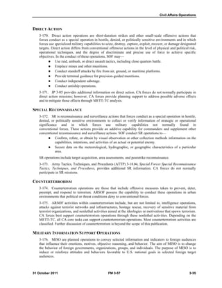 Civil Affairs Operations
31 October 2011 FM 3-57 3-35
DIRECT ACTION
3-170. Direct action operations are short-duration strikes and other small-scale offensive actions that
forces conduct as a special operation in hostile, denied, or politically sensitive environments and in which
forces use specialized military capabilities to seize, destroy, capture, exploit, recover, or damage designated
targets. Direct action differs from conventional offensive actions in the level of physical and political risk,
operational techniques, and the degree of discriminate and precise use of force to achieve specific
objectives. In the conduct of these operations, SOF may—
 Use raid, ambush, or direct assault tactics, including close quarters battle.
 Emplace mines and other munitions.
 Conduct standoff attacks by fire from air, ground, or maritime platforms.
 Provide terminal guidance for precision-guided munitions.
 Conduct independent sabotage.
 Conduct antiship operations.
3-171. JP 3-05 provides additional information on direct action. CA forces do not normally participate in
direct action missions; however, CA forces provide planning support to address possible adverse effects
and to mitigate those effects through METT-TC analysis.
SPECIAL RECONNAISSANCE
3-172. SR is reconnaissance and surveillance actions that forces conduct as a special operation in hostile,
denied, or politically sensitive environments to collect or verify information of strategic or operational
significance and in which forces use military capabilities not normally found in
conventional forces. These actions provide an additive capability for commanders and supplement other
conventional reconnaissance and surveillance actions. SOF conduct SR operations to—
 Confirm, refute, or obtain by visual observation or other collection methods information on the
capabilities, intentions, and activities of an actual or potential enemy.
 Secure data on the meteorological, hydrographic, or geographic characteristics of a particular
area.
SR operations include target acquisition, area assessments, and poststrike reconnaissance.
3-173. Army Tactics, Techniques, and Procedures (ATTP) 3-18.04, Special Forces Special Reconnaissance
Tactics, Techniques, and Procedures, provides additional SR information. CA forces do not normally
participate in SR missions.
COUNTERTERRORISM
3-174. Counterterrorism operations are those that include offensive measures taken to prevent, deter,
preempt, and respond to terrorism. ARSOF possess the capability to conduct these operations in urban
environments that political or threat conditions deny to conventional forces.
3-175. ARSOF activities within counterterrorism include, but are not limited to, intelligence operations,
attacks against terrorist networks and infrastructures, hostage rescue, recovery of sensitive material from
terrorist organizations, and nonlethal activities aimed at the ideologies or motivations that spawn terrorism.
CA forces best support counterterrorism operations through these nonlethal activities. Depending on the
METT-TC, all CA core tasks can support counterterrorism operations. Most counterterrorism activities are
classified. Further discussion of counterterrorism is beyond the scope of this publication.
MILITARY INFORMATION SUPPORT OPERATIONS
3-176. MISO are planned operations to convey selected information and indicators to foreign audiences
that influence their emotions, motives, objective reasoning, and behavior. The aim of MISO is to change
the behavior of foreign governments, organizations, groups, and individuals. The purpose of MISO is to
induce or reinforce attitudes and behaviors favorable to U.S. national goals in selected foreign target
audiences.
 