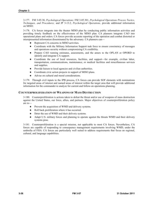 Chapter 3
3-36 FM 3-57 31 October 2011
3-177. FM 3-05.30, Psychological Operations; FM 3-05.301, Psychological Operations Process Tactics,
Techniques, and Procedures; and JP 3-13.2, Psychological Operations, provide additional information
on MISO.
3-178. CA forces integrate into the theater MISO plan by conducting public information activities and
providing timely feedback on the effectiveness of the MISO plan. CA planners integrate CAO into
operational plans and orders. CA forces provide accurate reporting of the operation and combat distorted or
misrepresented information disseminated by the adversary. CA planners can—
 Represent CA concerns in MISO activities.
 Coordinate with the Military Information Support task force to ensure consistency of messages
and operations security without compromising CA credibility.
 Prepare CAO running estimates, assessments, and the annex to the OPLAN or OPORD to
identify and integrate CA support.
 Coordinate the use of local resources, facilities, and support—for example, civilian labor,
transportation, communications, maintenance, or medical facilities and miscellaneous services
and supplies.
 Provide liaison to local agencies and civilian authorities.
 Coordinate civic action projects in support of MISO plans.
 Advise on cultural and moral considerations.
3-179. Through civil inputs to the IPB process, CA forces can provide SOF elements with nominations
for targeted areas of interest and named areas of interest within the target area that will provide additional
information for the commander to analyze for current and follow-on operations planning.
COUNTERPROLIFERATION OF WEAPONS OF MASS DESTRUCTION
3-180. Counterproliferation is actions taken to defeat the threat and/or use of weapons of mass destruction
against the United States, our force, allies, and partners. Major objectives of counterproliferation policy
are to—
 Prevent the acquisition of WMD and delivery systems.
 Roll back proliferation where it has occurred.
 Deter the use of WMD and their delivery systems.
 Adapt U.S. military forces and planning to operate against the threats WMD and their delivery
systems pose.
3-181. Counterproliferation is a special mission, not applicable to most CA forces. Nevertheless, CA
forces are capable of responding to consequence management requirements involving WMD, under the
umbrella of FHA. CA forces are particularly well suited to address requirements that focus on regional,
cultural, and language capabilities.
 