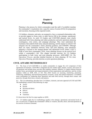 28 January 2014 FM 3-57, C1 4-1
Chapter 4
Planning
Planning is the process by which commanders (and the staff, if available) translate
the commander’s visualization into a specific course of action (COA) for preparation
and execution, focusing on the expected results.
CA Soldiers, elements, and units, are assigned to, have a command relationship with,
or provide support to Army, joint, or other Service HQ at the strategic, operational,
and tactical levels. As such, CA leaders and CAO/CMO planners must clearly
understand both Army planning and orders production and joint operations planning
(contingency, crisis action, and campaign planning). They must understand the
mechanics that underlie both Army and joint planning, and the manner in which CAO
integrate into the commander’s intent, planning guidance, and CONOPS. Although
there are many similarities between Army and joint planning, joint operations
planning is focused at the strategic-theater and operational levels within a GCC’s
AOR or joint force commander’s JOA. Army planning focuses on the tactical level
within a commander’s AO. This chapter provides doctrine for CA Soldiers
participating in both Army and joint planning processes. ADP/ADRP 5-0, The
Operations Process, provides detailed doctrine on Army planning. JP 5-0, Joint
Operation Planning, provides doctrine on joint operations planning.
CIVIL AFFAIRS METHODOLOGY
4-1. The focus of all CAO/CMO is to enable commanders to engage the civil component of their
operational environment. CAO/CMO is integrated into the conduct (plan, prepare, execute, and assess) of
all operations and includes those activities that establish, maintain, influence, or exploit relations between
military forces, governmental and nongovernmental civilian organizations and authorities, and the civilian
populace within an AOR, JOA, or AO. This effort focuses on assessing, monitoring, protecting,
reinforcing, establishing, and transitioning political, economic, social, and cultural institutions. CA Soldiers
assist commanders by conducting these operations and tasks both actively, through direct contact, and
passively, through observation, research, and analysis.
4-2. The CA methodology describes how CA Soldiers, elements, and units approach all CAO and CMO.
The methodology consists of the following six steps:
 Assess.
 Decide.
 Develop and detect.
 Deliver.
 Evaluate.
 Transition.
CA forces know the first five steps together as AD3E.
4-3. CA Soldiers apply the CA methodology equally at the strategic, operational, and tactical levels of
war. At each level, it supports the commander’s ability to visualize, describe, direct, and lead operations in
his exercise of mission command.
 