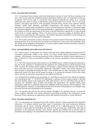 Chapter 4
4-4 FM 3-57 31 October 2011
CIVIL AFFAIRS AREA STUDIES
4-12. CA personnel obtain, analyze, and record information in advance of need. The basic evaluation of an
area is the CA area study that establishes baseline information relating to the civil components of the area
in question. The CA area study is a premission study, prepared regionally by country, or to a specific
subnational area within a country as the baseline research document for CA forces. The CA area study
presents a description and analysis of the geography, historical setting, and the social, political, military,
economic, health, legal, education, governance, infrastructure, and national security systems and
institutions of a country using a combination of open- and restricted-source materials. CA personnel update
the information detailed in the CA area study periodically as required prior to the receipt of a mission. With
the evolution of CIM, the requirement for the future is that all information captured by CA teams globally
would reside in a single repository. When a CA force receives a mission to deploy, it should be able to
request an area study from the CIM repository. The software mechanism should allow for the printing of a
complete area study with the most current information.
4-13. This baseline information is used as the basis for the creation of the CAO running estimate during the
planning process. If an area study does not already exist then the CA force must, time permitting, create
one during mission preparation and planning, or it must conduct similar research and analysis required to
directly produce the CAO running estimate.
CIVIL AFFAIRS OPERATIONS RUNNING ESTIMATE
4-14. Upon receipt or in anticipation of a mission, each staff section begins updating its estimate based on
information requirements related to the mission. CA forces record relevant information in running
estimates. They maintain a continuous assessment of the civil domain as related to current operations as a
basis to determine if they are proceeding according to the mission, commander’s intent, and concept of
operations.
4-15. The CAO running estimate feeds directly into the MDMP process, whether conducted unilaterally as
part of CA-only operations or integrated into the supported unit’s planning process and development of the
COP. To focus the estimate process, planners first develop a restated mission statement that delineates
those CAO tasks necessary to successfully support the commander’s mission. The mission statement is a
short sentence or paragraph describing the unit’s CAO essential task (or tasks) and purpose that clearly
indicate the action to be taken and the reason for doing so. It contains the elements of who, what, when,
where, and why, as well as the reasons thereof, but seldom specifies how.
4-16. During COA development and war-gaming, CA staff officers ensure each COA effectively integrates
civil considerations (the “C” of METT-TC) and present a summary of their running estimate to describe
how their findings impact or are impacted by other staff functions. The CA staff officer must be able to
articulate how operations affect civilians and estimate the requirements for essential stability tasks
commanders might have to undertake based on the capability of the force and that of the interagency, IGO,
and NGO partners; ultimately, recommending the best COA from the CAO perspective even though it may
not be the COA the staff recommends to the commander.
4-17. CA planners and staff use the running estimate throughout the operations process to assess the
current situation, determine if the current operation is proceeding according to the commander’s intent,
determine if future operations are supportable, and develop branches and sequels to current operations.
CIVIL AFFAIRS ASSESSMENTS
4-18. CA assessments are techniques that provide a precise means to extract meaningful and significant
information. CA Soldiers perform three basic types of assessments—the initial assessment, deliberate
assessment, and the survey. Gathering information should not be a haphazard process. Each type of
assessment is based upon the information and analysis of the previous type. Additionally, each type of
assessment in the progression becomes more focused, specific, and detailed with an ultimate goal of
identifying and mitigating civil vulnerabilities that pose a threat to the successful and timely completion of
 