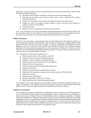 Planning
28 January 2014 FM 3-57, C1 4-5
the mission. As with all military missions, this task must have a well-formed, practical plan. The basic steps
of this plan include the following:
 Determine what information to gather (in concert with operational planning staff).
 Determine the most likely source (such as a person, place, event, or reference) from which to
obtain the information.
 Prepare a list of questions for the sources that supports the information requirements.
 Engage the source (for example, research reference, observe activities, assess locations or
systems, and interview individuals).
 Compile the results.
 Report the results according to the CIM process and unit SOP.
4-19. Every assessment must contain well-defined, geographical boundaries and timeframes within which
the assessment is valid. As mere “snapshots in time,” assessments and surveys must be updated as often as
necessary to remain current. It is also crucially important to georeference what is reported.
Initial Assessments
4-20. The initial assessment is conducted upon entry into the designated AO. The objective and focus of
the initial assessment should be broad enough to allow CA forces to quickly get an updated baseline of the
general conditions within the entire AO to validate or refute the information and assumptions used in
planning as well as to update the CAO priorities and information collection plan. During continuous
operations, the initial assessment requirement may not be necessary for follow-on CA forces due to the
transfer of current and detailed operational data during transition. CA teams conducting initial assessments
must be aware of the security situation at all times.
4-21. The objectives of the initial assessment are to—
 Obtain a rapid overview of the conditions in the AO.
 Validate or refute information used during planning.
 Validate or refute assumptions used during planning.
 Determine general areas of perceived civil vulnerabilities.
 Update the CAO running estimate.
 Finalize or modify operations planned before deployment.
 Update CAO priorities.
 Identify key areas for follow-on deliberate assessments.
 Update the CAO information collection plan to provide input to the PIR and CCIR.
 Update the area study.
 Identify patterns and indicators.
 Identify requirements for follow-on CA forces.
 Identify requirements for functional specialty support.
4-22. Products of the initial assessment include situations reports, spot reports, geospatial products, and
requests for assistance. The findings of an initial assessment may lead to refined mission statements,
updates to the CA area study, input to FRAGOs, and reallocation of forces and resources.
Deliberate Assessments
4-23. Deliberate assessments are conducted in a methodical manner in accordance with CAO priorities and
the CAO information collection plan on specific geographic areas or social, economic, governmental, or
infrastructure systems of interest. They are a determination of current conditions, capabilities, or attitudes
within these defined areas. Deliberate assessments are characterized by firsthand observation, key-leader
engagements, interviews, and other tools to gather information used to make knowledgeable decisions and
to determine locations and priorities for follow-on in-depth analysis. CA teams may use a wide variety of
detailed checklists or formats during a deliberate assessment to ensure it has scrutinized all aspects of the
assessment target. Deliberate assessments can be ongoing or direct.
 
