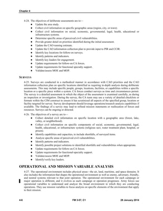 Chapter 4
4-6 FM 3-57, C1 28 January 2014
4-24. The objectives of deliberate assessments are to—
 Update the area study.
 Collect civil information on specific geographic areas (region, city, or town).
 Collect civil information on social, economic, governmental, legal, health, educational or
infrastructure systems.
 Determine specific areas of perceived civil vulnerabilities.
 Provide greater detail on priorities identified during the initial assessment.
 Update the CAO running estimate.
 Update the CAO information collection plan to provide input to PIR and CCIR.
 Identify key locations for follow-on surveys.
 Identify patterns and indicators.
 Identify key leaders for engagement.
 Update requirements for follow-on CA forces.
 Update requirements for functional specialty support.
 Validate/assess MOE and MOP.
SURVEYS
4-25. Surveys are conducted in a methodical manner in accordance with CAO priorities and the CAO
information collection plan on specific locations identified as requiring in-depth analysis during deliberate
assessments. This may include specific people, groups, locations, facilities, or capabilities within a specific
location or a specific piece within a system. CA forces conduct surveys as time and circumstances permit.
The survey is a detailed assessment in which the object of the assessment is examined carefully, as during
an inspection or investigation. During the survey, the CA team may use a variety of detailed checklists or
formats within the CIM construct to ensure it has scrutinized all aspects of the specified group, location or
facility targeted for survey. Survey development should leverage operations/research analysis capabilities if
available. The findings of a survey may lead to refined mission statements or reallocation of forces and
resources. Surveys can be ongoing or directed.
4-26. The objectives of a survey are to—
 Collect detailed civil information on specific location with a geographic area (forest, lake,
valley, or neighborhood).
 Collect civil information on specific components of social, economic, governmental, legal,
health, educational, or infrastructure systems (religious sect, water treatment plant, hospital, or
prison).
 Identify capabilities and capacities, to include shortfalls, of surveyed items.
 Analyze specific areas of perceived civil vulnerabilities.
 Identify patterns and indicators.
 Identify possible project solutions to identified shortfalls and vulnerabilities when appropriate.
 Update requirements for follow-on CA forces.
 Update requirements for functional-specialty support.
 Validate/assess MOE and MOP.
 Identify/verify key leaders.
OPERATIONAL AND MISSION VARIABLE ANALYSIS
4-27. The operational environment includes physical areas—the air, land, maritime, and space domains. It
also includes the information that shapes the operational environment as well as enemy, adversary, friendly,
and neutral systems relevant to that joint operation. The operational environment for each campaign or
major operation is different, and it evolves as each campaign or operation progresses. Army forces use
operational variables to understand and analyze the broad environment in which they are conducting
operations. They use mission variables to focus analysis on specific elements of the environment that apply
to their mission.
 