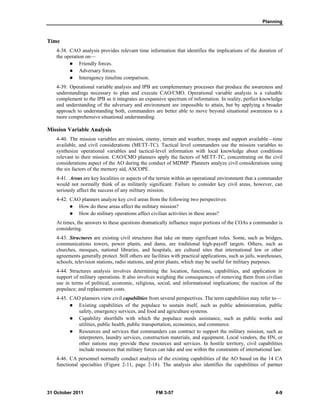 Planning
31 October 2011 FM 3-57 4-9
Time
4-38. CAO analysis provides relevant time information that identifies the implications of the duration of
the operation on—
 Friendly forces.
 Adversary forces.
 Interagency timeline comparison.
4-39. Operational variable analysis and IPB are complementary processes that produce the awareness and
understandings necessary to plan and execute CAO/CMO. Operational variable analysis is a valuable
complement to the IPB as it integrates an expansive spectrum of information. In reality, perfect knowledge
and understanding of the adversary and environment are impossible to attain, but by applying a broader
approach to understanding both, commanders are better able to move beyond situational awareness to a
more comprehensive situational understanding.
Mission Variable Analysis
4-40. The mission variables are mission, enemy, terrain and weather, troops and support available—time
available, and civil considerations (METT-TC). Tactical level commanders use the mission variables to
synthesize operational variables and tactical-level information with local knowledge about conditions
relevant to their mission. CAO/CMO planners apply the factors of METT-TC, concentrating on the civil
considerations aspect of the AO during the conduct of MDMP. Planners analyze civil considerations using
the six factors of the memory aid, ASCOPE.
4-41. Areas are key localities or aspects of the terrain within an operational environment that a commander
would not normally think of as militarily significant. Failure to consider key civil areas, however, can
seriously affect the success of any military mission.
4-42. CAO planners analyze key civil areas from the following two perspectives:
 How do these areas affect the military mission?
 How do military operations affect civilian activities in these areas?
At times, the answers to these questions dramatically influence major portions of the COAs a commander is
considering.
4-43. Structures are existing civil structures that take on many significant roles. Some, such as bridges,
communications towers, power plants, and dams, are traditional high-payoff targets. Others, such as
churches, mosques, national libraries, and hospitals, are cultural sites that international law or other
agreements generally protect. Still others are facilities with practical applications, such as jails, warehouses,
schools, television stations, radio stations, and print plants, which may be useful for military purposes.
4-44. Structures analysis involves determining the location, functions, capabilities, and application in
support of military operations. It also involves weighing the consequences of removing them from civilian
use in terms of political, economic, religious, social, and informational implications; the reaction of the
populace; and replacement costs.
4-45. CAO planners view civil capabilities from several perspectives. The term capabilities may refer to—
 Existing capabilities of the populace to sustain itself, such as public administration, public
safety, emergency services, and food and agriculture systems.
 Capability shortfalls with which the populace needs assistance, such as public works and
utilities, public health, public transportation, economics, and commerce.
 Resources and services that commanders can contract to support the military mission, such as
interpreters, laundry services, construction materials, and equipment. Local vendors, the HN, or
other nations may provide these resources and services. In hostile territory, civil capabilities
include resources that military forces can take and use within the constraints of international law.
4-46. CA personnel normally conduct analysis of the existing capabilities of the AO based on the 14 CA
functional specialties (Figure 2-11, page 2-18). The analysis also identifies the capabilities of partner
 