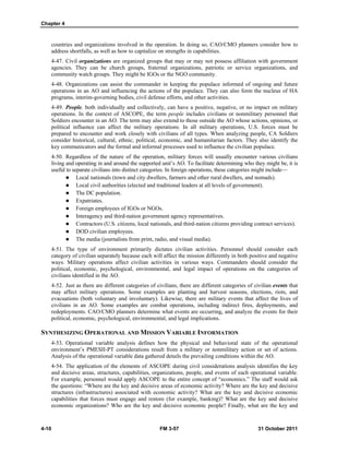 Chapter 4
4-10 FM 3-57 31 October 2011
countries and organizations involved in the operation. In doing so, CAO/CMO planners consider how to
address shortfalls, as well as how to capitalize on strengths in capabilities.
4-47. Civil organizations are organized groups that may or may not possess affiliation with government
agencies. They can be church groups, fraternal organizations, patriotic or service organizations, and
community watch groups. They might be IGOs or the NGO community.
4-48. Organizations can assist the commander in keeping the populace informed of ongoing and future
operations in an AO and influencing the actions of the populace. They can also form the nucleus of HA
programs, interim-governing bodies, civil defense efforts, and other activities.
4-49. People, both individually and collectively, can have a positive, negative, or no impact on military
operations. In the context of ASCOPE, the term people includes civilians or nonmilitary personnel that
Soldiers encounter in an AO. The term may also extend to those outside the AO whose actions, opinions, or
political influence can affect the military operations. In all military operations, U.S. forces must be
prepared to encounter and work closely with civilians of all types. When analyzing people, CA Soldiers
consider historical, cultural, ethnic, political, economic, and humanitarian factors. They also identify the
key communicators and the formal and informal processes used to influence the civilian populace.
4-50. Regardless of the nature of the operation, military forces will usually encounter various civilians
living and operating in and around the supported unit’s AO. To facilitate determining who they might be, it is
useful to separate civilians into distinct categories. In foreign operations, these categories might include—
 Local nationals (town and city dwellers, farmers and other rural dwellers, and nomads).
 Local civil authorities (elected and traditional leaders at all levels of government).
 The DC population.
 Expatriates.
 Foreign employees of IGOs or NGOs.
 Interagency and third-nation government agency representatives.
 Contractors (U.S. citizens, local nationals, and third-nation citizens providing contract services).
 DOD civilian employees.
 The media (journalists from print, radio, and visual media).
4-51. The type of environment primarily dictates civilian activities. Personnel should consider each
category of civilian separately because each will affect the mission differently in both positive and negative
ways. Military operations affect civilian activities in various ways. Commanders should consider the
political, economic, psychological, environmental, and legal impact of operations on the categories of
civilians identified in the AO.
4-52. Just as there are different categories of civilians, there are different categories of civilian events that
may affect military operations. Some examples are planting and harvest seasons, elections, riots, and
evacuations (both voluntary and involuntary). Likewise, there are military events that affect the lives of
civilians in an AO. Some examples are combat operations, including indirect fires, deployments, and
redeployments. CAO/CMO planners determine what events are occurring, and analyze the events for their
political, economic, psychological, environmental, and legal implications.
SYNTHESIZING OPERATIONAL AND MISSION VARIABLE INFORMATION
4-53. Operational variable analysis defines how the physical and behavioral state of the operational
environment’s PMESII-PT considerations result from a military or nonmilitary action or set of actions.
Analysis of the operational variable data gathered details the prevailing conditions within the AO.
4-54. The application of the elements of ASCOPE during civil considerations analysis identifies the key
and decisive areas, structures, capabilities, organizations, people, and events of each operational variable.
For example, personnel would apply ASCOPE to the entire concept of “economics.” The staff would ask
the questions: “Where are the key and decisive areas of economic activity? Where are the key and decisive
structures (infrastructures) associated with economic activity? What are the key and decisive economic
capabilities that forces must engage and restore (for example, banking)? What are the key and decisive
economic organizations? Who are the key and decisive economic people? Finally, what are the key and
 