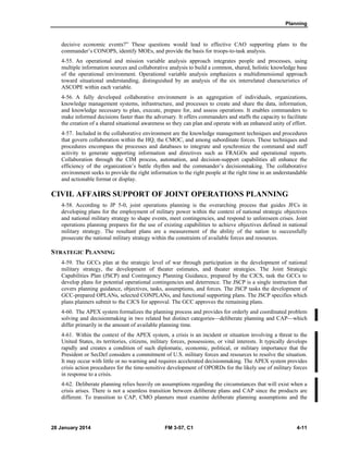 Planning
28 January 2014 FM 3-57, C1 4-11
decisive economic events?” These questions would lead to effective CAO supporting plans to the
commander’s CONOPS, identify MOEs, and provide the basis for troops-to-task analysis.
4-55. An operational and mission variable analysis approach integrates people and processes, using
multiple information sources and collaborative analysis to build a common, shared, holistic knowledge base
of the operational environment. Operational variable analysis emphasizes a multidimensional approach
toward situational understanding, distinguished by an analysis of the six interrelated characteristics of
ASCOPE within each variable.
4-56. A fully developed collaborative environment is an aggregation of individuals, organizations,
knowledge management systems, infrastructure, and processes to create and share the data, information,
and knowledge necessary to plan, execute, prepare for, and assess operations. It enables commanders to
make informed decisions faster than the adversary. It offers commanders and staffs the capacity to facilitate
the creation of a shared situational awareness so they can plan and operate with an enhanced unity of effort.
4-57. Included in the collaborative environment are the knowledge management techniques and procedures
that govern collaboration within the HQ, the CMOC, and among subordinate forces. These techniques and
procedures encompass the processes and databases to integrate and synchronize the command and staff
activity to generate supporting information and directives such as FRAGOs and operational reports.
Collaboration through the CIM process, automation, and decision-support capabilities all enhance the
efficiency of the organization’s battle rhythm and the commander’s decisionmaking. The collaborative
environment seeks to provide the right information to the right people at the right time in an understandable
and actionable format or display.
CIVIL AFFAIRS SUPPORT OF JOINT OPERATIONS PLANNING
4-58. According to JP 5-0, joint operations planning is the overarching process that guides JFCs in
developing plans for the employment of military power within the context of national strategic objectives
and national military strategy to shape events, meet contingencies, and respond to unforeseen crises. Joint
operations planning prepares for the use of existing capabilities to achieve objectives defined in national
military strategy. The resultant plans are a measurement of the ability of the nation to successfully
prosecute the national military strategy within the constraints of available forces and resources.
STRATEGIC PLANNING
4-59. The GCCs plan at the strategic level of war through participation in the development of national
military strategy, the development of theater estimates, and theater strategies. The Joint Strategic
Capabilities Plan (JSCP) and Contingency Planning Guidance, prepared by the CJCS, task the GCCs to
develop plans for potential operational contingencies and deterrence. The JSCP is a single instruction that
covers planning guidance, objectives, tasks, assumptions, and forces. The JSCP tasks the development of
GCC-prepared OPLANs, selected CONPLANs, and functional supporting plans. The JSCP specifies which
plans planners submit to the CJCS for approval. The GCC approves the remaining plans.
4-60. The APEX system formalizes the planning process and provides for orderly and coordinated problem
solving and decisionmaking in two related but distinct categories—deliberate planning and CAP—which
differ primarily in the amount of available planning time.
4-61. Within the context of the APEX system, a crisis is an incident or situation involving a threat to the
United States, its territories, citizens, military forces, possessions, or vital interests. It typically develops
rapidly and creates a condition of such diplomatic, economic, political, or military importance that the
President or SecDef considers a commitment of U.S. military forces and resources to resolve the situation.
It may occur with little or no warning and requires accelerated decisionmaking. The APEX system provides
crisis action procedures for the time-sensitive development of OPORDs for the likely use of military forces
in response to a crisis.
4-62. Deliberate planning relies heavily on assumptions regarding the circumstances that will exist when a
crisis arises. There is not a seamless transition between deliberate plans and CAP since the products are
different. To transition to CAP, CMO planners must examine deliberate planning assumptions and the
 
