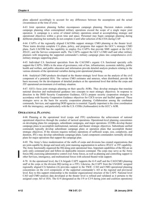 Chapter 4
4-12 FM 3-57, C1 28 January 2014
plans adjusted accordingly to account for any differences between the assumptions and the actual
circumstances at the time of crisis.
4-63. Joint operation planning further encompasses campaign planning. Decision makers conduct
campaign planning when contemplated military operations exceed the scope of a single major joint
operation. A campaign is a series of related military operations aimed at accomplishing strategic and
operational objectives within a given time and space. Personnel may begin campaign planning during
deliberate planning but normally do not complete it until after selection of the COA during CAP.
4-64. CAPTs of the regionally aligned CACOMs support strategic CMO planning at the theater level.
These teams develop complete CA plans, policy, and programs that support the GCC’s strategic CMO
plans. Each CACOM has the capability to employ five CAPTs that provide SME support at the GCC,
JFLCC, and the Service component staffs. The CAPTs support the GCC’s CMO staff and other military
planners with integrating the supported commander’s military campaign plans into comprehensive civil-
military strategic supporting plans.
4-65. Individual CA functional specialists from the CACOM’s organic CA functional specialty cells
support the CAPTs. SMEs in the areas of governance, rule of law, infrastructure, economic stability, public
health and welfare, and public education and information provide detailed analysis products relating to the
various elements of the operational variables during joint operational planning.
4-66. Analytical CMO products developed at the theater-strategic level focus on the analysis of the civil
component of a potential JOA. The various CMO estimates and annexes, when distributed, provide the
basis necessary for the development of detailed products at the operational level that define the corps and
JTF operational environment civil-military situation.
4-67. GCCs focus joint strategic planning on their specific AORs. They develop strategies that translate
national direction and multinational guidance into concepts to meet strategic objectives. In response to
direction in the DOD Security Cooperation Guidance, GCCs prepare security cooperation strategies in
accordance with Security Cooperation Guidance objectives for CJCS review and SecDef approval. These
strategies serve as the basis for security cooperation planning. Collaboration among the combatant
commands, Services, and supporting DOD agencies is essential. Equally important is the close coordination
with the interagency, and particularly with the U.S. COMs (Ambassadors) in the GCC’s AOR.
OPERATIONAL PLANNING
4-68. Planning at the operational level (corps and JTF) synchronizes the achievement of national
operational objectives through the conduct of tactical operations. Operational-level planning concentrates
on developing plans for campaigns, subordinate campaigns, and major operations. CCDRs develop theater
campaign plans to accomplish multinational, national, and theater strategic objectives. Subordinate unified
commands typically develop subordinate campaign plans or operation plans that accomplish theater
strategic objectives. If the mission requires military operations of sufficient scope, size, complexity, and
duration, JFCs may develop subordinate campaign plans. Land component commanders normally develop
plans for major operations that support the campaign plan.
4-69. The Army’s force modernization of the staffs of corps and divisions has created organizations that
are joint-capable by design and need only joint manning augmentation to achieve JFLCC or JTF capability.
The Army functionally organized the HQ along joint operational lines. Important capabilities of the HQ are an
early entry command post and follow-on deployable mission command. The corps may serve as the Army
forces HQ, exercising administrative control over Army forces, as well as planning and controlling support to
other Services, interagency, and multinational forces with selected theater-wide support.
4-70. At the operational level, the CA brigade CAPT supports the G-9 staff and the CAO/CMO planning
staff at the corps or the division HQ (acting as a JTF). Likewise, the CAPT from the USASOC assigned
regionally aligned CA battalion (A) provides support to the TSOC. CAO and CMO operational planning
concentrates on the civil components of the supported commander’s AO at the regional and provincial
level. Key to this support relationship is the modular organizational structure of the CAPT. National level
CAO and CMO analysis data developed at the theater level is refined and validated as it pertains to the
assigned corps AO or JOA. The G-9 (designated as the J-9 or CJ-9 during joint and coalition operations)
 