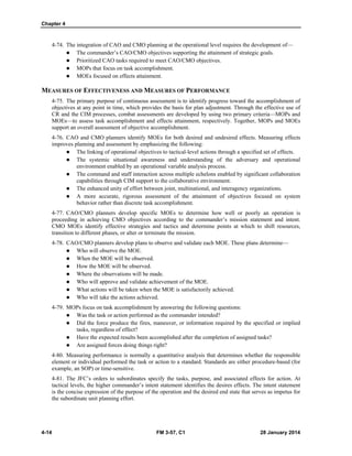 Chapter 4
4-14 FM 3-57, C1 28 January 2014
4-74. The integration of CAO and CMO planning at the operational level requires the development of—
 The commander’s CAO/CMO objectives supporting the attainment of strategic goals.
 Prioritized CAO tasks required to meet CAO/CMO objectives.
 MOPs that focus on task accomplishment.
 MOEs focused on effects attainment.
MEASURES OF EFFECTIVENESS AND MEASURES OF PERFORMANCE
4-75. The primary purpose of continuous assessment is to identify progress toward the accomplishment of
objectives at any point in time, which provides the basis for plan adjustment. Through the effective use of
CR and the CIM processes, combat assessments are developed by using two primary criteria—MOPs and
MOEs—to assess task accomplishment and effects attainment, respectively. Together, MOPs and MOEs
support an overall assessment of objective accomplishment.
4-76. CAO and CMO planners identify MOEs for both desired and undesired effects. Measuring effects
improves planning and assessment by emphasizing the following:
 The linking of operational objectives to tactical-level actions through a specified set of effects.
 The systemic situational awareness and understanding of the adversary and operational
environment enabled by an operational variable analysis process.
 The command and staff interaction across multiple echelons enabled by significant collaboration
capabilities through CIM support to the collaborative environment.
 The enhanced unity of effort between joint, multinational, and interagency organizations.
 A more accurate, rigorous assessment of the attainment of objectives focused on system
behavior rather than discrete task accomplishment.
4-77. CAO/CMO planners develop specific MOEs to determine how well or poorly an operation is
proceeding in achieving CMO objectives according to the commander’s mission statement and intent.
CMO MOEs identify effective strategies and tactics and determine points at which to shift resources,
transition to different phases, or alter or terminate the mission.
4-78. CAO/CMO planners develop plans to observe and validate each MOE. These plans determine—
 Who will observe the MOE.
 When the MOE will be observed.
 How the MOE will be observed.
 Where the observations will be made.
 Who will approve and validate achievement of the MOE.
 What actions will be taken when the MOE is satisfactorily achieved.
 Who will take the actions achieved.
4-79. MOPs focus on task accomplishment by answering the following questions:
 Was the task or action performed as the commander intended?
 Did the force produce the fires, maneuver, or information required by the specified or implied
tasks, regardless of effect?
 Have the expected results been accomplished after the completion of assigned tasks?
 Are assigned forces doing things right?
4-80. Measuring performance is normally a quantitative analysis that determines whether the responsible
element or individual performed the task or action to a standard. Standards are either procedure-based (for
example, an SOP) or time-sensitive.
4-81. The JFC’s orders to subordinates specify the tasks, purpose, and associated effects for action. At
tactical levels, the higher commander’s intent statement identifies the desires effects. The intent statement
is the concise expression of the purpose of the operation and the desired end state that serves as impetus for
the subordinate unit planning effort.
 