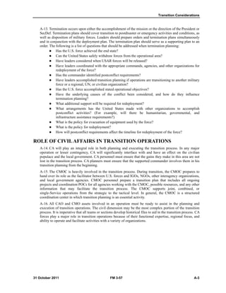 Transition Considerations
31 October 2011 FM 3-57 A-3
A-13. Termination occurs upon either the accomplishment of the mission or the direction of the President or
SecDef. Termination plans should cover transition to postdisaster or emergency activities and conditions, as
well as disposition of military forces. Leaders should prepare orders and termination plans simultaneously
and in conjunction with the deployment plan. The termination plan should serve as a supporting plan to an
order. The following is a list of questions that should be addressed when termination planning:
 Has the U.S. force achieved the end state?
 Can the United States safely withdraw forces from the operational area?
 Have leaders considered when USAR forces will be released?
 Have leaders coordinated with the appropriate commands, agencies, and other organizations for
redeployment of the force?
 Has the commander identified postconflict requirements?
 Have leaders accomplished transition planning if operations are transitioning to another military
force or a regional, UN, or civilian organization?
 Has the U.S. force accomplished stated operational objectives?
 Have the underlying causes of the conflict been considered, and how do they influence
termination planning?
 What additional support will be required for redeployment?
 What arrangements has the United States made with other organizations to accomplish
postconflict activities? (For example, will there be humanitarian, governmental, and
infrastructure assistance requirements?)
 What is the policy for evacuation of equipment used by the force?
 What is the policy for redeployment?
 How will postconflict requirements affect the timeline for redeployment of the force?
ROLE OF CIVILAFFAIRS IN TRANSITION OPERATIONS
A-14. CA will play an integral role in both planning and executing the transition process. In any major
operation or lesser contingency, CA will significantly interface with and have an effect on the civilian
populace and the local government. CA personnel must ensure that the gains they make in this area are not
lost in the transition process. CA planners must ensure that the supported commander involves them in his
transition planning from the beginning.
A-15. The CMOC is heavily involved in the transition process. During transition, the CMOC prepares to
hand over its role as the facilitator between U.S. forces and IGOs, NGOs, other interagency organizations,
and local government agencies. CMOC personnel prepare a transition plan that includes all ongoing
projects and coordination POCs for all agencies working with the CMOC, possible resources, and any other
information that may facilitate the transition process. The CMOC supports joint, combined, or
single-Service operations from the strategic to the tactical level. In general, the CMOC is a structured
coordination center in which transition planning is an essential activity.
A-16. All CAO and CMO assets involved in an operation must be ready to assist in the planning and
execution of transition operations. The civil dimension may be the most complex portion of the transition
process. It is imperative that all teams or sections develop historical files to aid in the transition process. CA
forces play a major role in transition operations because of their functional expertise, regional focus, and
ability to operate and facilitate activities with a variety of organizations.
 