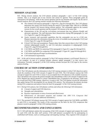 Civil Affairs Operations Running Estimate
31 October 2011 FM 3-57 B-3
MISSION ANALYSIS
B-8. During mission analysis, the CAO planner produces paragraphs 1 and 2 of the CAO running
estimate. This is an integral part of any mission and cannot be ignored. These paragraphs guide all
subsequent CAO planning—both for the current operation and for any branches and sequels. By the end of
mission analysis, the CAO running estimate includes the following information:
 The restated CAO mission (paragraph 1, Figure B-1, page B-4 through B-6). The CAO planner
determines the initial CAO mission during the analysis of the higher HQs’ OPLAN or OPORD
and the restated CAO mission during mission analysis. The commander approves the restated
mission for the overall operation and the restated CAO mission at the same time.
 Characteristics of the AO and the civil-military environment that may influence friendly and
adversary operations. The staff determine these characteristics during IPB (paragraphs 2.a. and
2.b., Figure B-1, page B-4 through B-6).
 Assets, resources, and associated capabilities that the commander can use in a CAO role.
Planners determine this information during the review of available assets (paragraphs 2.b.[3] and
2.b.[4], Figure B-1, page B-4 through B-6).
 Critical CAO facts and assumptions. Planners place facts that concern them in the CAO running
estimate subparagraph (usually 2.a. and 2.b.) and place assumptions in subparagraph 2.b.(6),
(Figure B-1, page B-4 through B-6).
 CAO MOEs and MOPs for analyzing COAs (paragraph 4, Figure B-1, page B-4 through B-6).
 CAO MOEs and MOPs for comparing COAs (paragraph 5, Figure B-1, page B-4 through B-6).
 CAO-related high-payoff target recommendations.
 CAO information requirements.
B-9. At the end of mission analysis, paragraph 2 of the CAO running estimate is well formed. However, it
is not complete. As part of a running estimate, planners update paragraph 2 as they receive new
information. Normally, paragraph 2 of the CAO running estimate becomes the CAO input to the mission
analysis briefing.
COURSE OF ACTION COMPARISON
B-10. The CAO planner uses the information in the CAO running estimate to refine CAO objectives and to
check the soundness of the CAO concept of support for each COA. The CAO planner assesses the CAO
concept of support for each COA to ensure it can accomplish the CAO objectives with available resources.
The CAO planner also assesses the general strengths and vulnerabilities of the CAO concept of support for the
COA. Planners pay special attention to critical vulnerabilities that, if exploited by the adversary, could cause
the overall joint force CMO strategy, objectives, or goals to fail. The CAO planner records the information
they gather during COA development for use during COA analysis. The information the planner develops
during COA comparison and analysis forms the basis for paragraph 3 of the CAO running estimate.
B-11. During COA analysis, the CAO planner confirms and refines the following CAO information:
 Concept of support and CAO objectives.
 Strengths and vulnerabilities.
 Resource requirements in terms of amount and effectiveness.
 Effectiveness of risk-control measures and resultant risk. (FM 5-19, Composite Risk
Management, provides additional information.)
B-12. The assistant CAO planner assesses the CAO concept of support against the CAO MOEs and MOPs
as each COA is war-gamed. The results of this assessment are the basis for the COA comparison that
planners record in paragraph 5 of the CAO running estimate.
RECOMMENDATIONS AND CONCLUSIONS
B-13. CAO staff planners analyze the war gaming of the CAO concepts of support and compare the results
for each COA with the other staff sections. CAO staff planners accomplish this by participating in
established staff forums, such as working groups and targeting meetings. They organize CAO concepts of
 