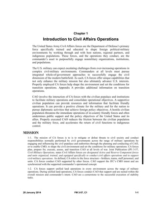 28 January 2014 FM 3-57, C1 1-1
Chapter 1
Introduction to Civil Affairs Operations
The United States Army Civil Affairs forces are the Department of Defense’s primary
force specifically trained and educated to shape foreign political-military
environments by working through and with host nations, regional partners, and
indigenous populations. These forces, and the operations they conduct, are the
commander’s asset to purposefully engage nonmilitary organizations, institutions,
and populations.
The U.S. military can expect escalating challenges from ever-increasing operations in
complex civil-military environments. Commanders at all levels must pursue
integrated whole-of-government approaches to successfully engage the civil
dimension of the modern battlefield. As such, CA forces offer unique capabilities that
not only enhance the military mission but also ultimately advance U.S. interests.
Properly employed CA forces help shape the environment and set the conditions for
transition operations. Appendix A provides additional information on transition
operations.
CAO involve the interaction of CA forces with the civilian populace and institutions
to facilitate military operations and consolidate operational objectives. A supportive
civilian population can provide resources and information that facilitate friendly
operations. It can provide a positive climate for the military and for the nation to
pursue diplomatic activities that achieve foreign policy objectives. A hostile civilian
population threatens the immediate operations of in-country friendly forces and often
undermines public support and the policy objectives of the United States and its
allies. Properly executed CAO reduces the friction between the civilian population
and the military force, and accelerates the return of civil functions to indigenous
control.
MISSION
1-1. The mission of CA forces is to is to mitigate or defeat threats to civil society and conduct
responsibilities normally performed by civil governments across the range of military operations by
engaging and influencing the civil populace and authorities through the planning and conducting of CAO,
or to enable CMO, to shape the civil environment and set the conditions for military operations. CA forces
plan, prepare for, execute, assess, and transition CAO at all levels of war. Joint Publication (JP) 3-57,
Civil-Military Operations, states Civil Affairs forces are designated Active and Reserve Component forces
and units organized, trained, and equipped specifically to conduct civil affairs operations and to support
civil-military operations. As defined, CA refers to the force structure—Soldiers, teams, staff personnel, and
units. CA forces conduct CAO supported by other forces. CAO support the JFC’s CMO intent and are
synchronized with the supported commander’s operational concept.
1-2. CA forces support unified land operations in every environment across the range of military
operations. During unified land operations, CA forces conduct CAO that support and are nested within the
overall mission and commander’s intent. CAO are a cornerstone to the successful execution of stability
tasks.
 