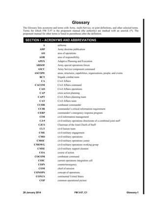 28 January 2014 FM 3-57, C1 Glossary-1
Glossary
The Glossary lists acronyms and terms with Army, multi-Service, or joint definitions, and other selected terms.
Terms for which FM 3-57 is the proponent manual (the authority) are marked with an asterisk (*). The
proponent manual for other terms is listed in parentheses after the definition.
SECTION I – ACRONYMS AND ABBREVIATIONS
A airborne
ADP Army doctrine publication
AO area of operations
AOR area of responsibility
APEX Adaptive Planning and Execution
ARSOF Army special operations forces
ASCC Army Service component command
ASCOPE areas, structures, capabilities, organizations, people, and events
BCT brigade combat team
CA Civil Affairs
CACOM Civil Affairs command
CAO Civil Affairs operations
CAP crisis action planning
CAPT Civil Affairs planning team
CAT Civil Affairs team
CCDR combatant commander
CCIR commander’s critical information requirement
CERP commander’s emergency response program
CIM civil information management
CJ-9 civil-military operations directorate of a combined joint staff
CJCS Chairman of the Joint Chiefs of Staff
CLT civil liaison team
CME civil-military engagement
CMO civil-military operations
CMOC civil-military operations center
CMOWG civil-military operations working group
CMSE civil-military support element
COA course of action
COCOM combatant command
COIC current operations integration cell
COIN counterinsurgency
COM chief of mission
CONOPS concept of operations
CONUS continental United States
COP common operational picture
 
