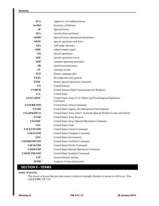 Glossary
Glossary-4 FM 3-57, C1 28 January 2014
SCA support to civil administration
SecDef Secretary of Defense
SF Special Forces
SFA security force assistance
SFOD Special Forces operational detachment
SOTF special operations task force
SJA staff judge advocate
SME subject-matter expert
SO special operations
SOF special operations forces
SOP standard operating procedure
SR special reconnaissance
TC training circular
TCP theater campaign plan
TJAG the judge advocate general
TSOC theater special operations command
UN United Nations
UNHCR United Nations High Commissioner for Refugees
U.S. United States
USACAPOC United States Army Civil Affairs and Psychological Operations
Command
USAFRICOM United States Africa Command
USAID United States Agency for International Development
USAJFKSWCS United States Army John F. Kennedy Special Warfare Center and School
USAR United States Army Reserve
USASOC United States Army Special Operations Command
USC United States Code
USCENTCOM United States Central Command
USEUCOM United States European Command
USG United States Government
USNORTHCOM United States Northern Command
USPACOM United States Pacific Command
USSOCOM United States Special Operations Command
USSOUTHCOM United States Southern Command
UW unconventional warfare
WMD weapons of mass destruction
SECTION II - TERMS
center of gravity
The source of power that provides moral or physical strength, freedom of action or will to act. Also
called COG. (JP 5-0)
 