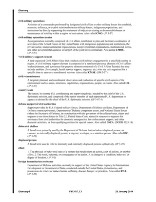 Glossary
Glossary-6 FM 3-57, C1 28 January 2014
civil-military operations
Activities of a commander performed by designated civil affairs or other military forces that establish,
maintain, influence, or exploit relations between military forces, indigenous populations, and
institutions by directly supporting the attainment of objectives relating to the reestablishment or
maintenance of stability within a region or host nation. Also called CMO. (JP 3-57)
civil-military operations center
An organization normally comprised of civil affairs established to plan and facilitate coordination of
activities of the Armed Forces of the United States with indigenous populations and institutions, the
private sector, intergovernmental organizations, nongovernmental organizations, multinational forces,
and other governmental agencies in support of the joint force commander. Also called CMOC.
(JP 3-57)
*civil-military support element
A task-organized Civil Affairs force that conducts civil-military engagement in a specified country or
region. A civil-military support element is composed of a persistent-presence element of Civil Affairs
leaders/planners, and a presence-for-purpose element composed of a Civil Affairs Team(s) that may
include enablers (for example, health service support, engineer, etc.) who are task organized for a
specific time to execute a coordinated mission. Also called CMSE. (FM 3-57)
civil reconnaissance
A targeted, planned, and coordinated observation and evaluation of specific civil aspects of the
environment such as areas, structures, capabilities, organizations, people, or events. Also called CR.
(JP 3-57)
country team
The senior, in-country U.S. coordinating and supervising body, headed by the chief of the U.S.
diplomatic mission, and composed of the senior member of each represented U.S. department or
agency as desired by the chief of the U.S. diplomatic mission. (JP 3-07.4)
defense support of civil authorities
Support provided by U.S. Federal military forces, Department of Defense civilians, Department of
Defense contract personnel, Department of Defense component assets, and National Guard forces
(when the Secretary of Defense, in coordination with the governors of the affected sates, elects and
requests to use those forces in Title 32, Untied States Code, status) in response to requests for
assistance from civil authorities for domestic emergencies, law enforcement support, and other
domestic activities, or from qualifying entities for special events. Also called DSCA. (DODD 3025.18)
dislocated civilian
A broad term primarily used by the Deparment of Defense that includes a displaced person, an
evacuee, an internally displaced person, a migrant, a refugee, or a stateless person. Also called DC.
(JP 3-29)
displaced person
A broad term used to refer to internally and externally displaced persons collectively. (JP 3-29)
effect
1. The physical or behavioral state of a system that results from an action, a set of actions, or another
effect. 2. The result, outcome, or consequence of an action. 3. A change to a condition, behavior, or
degree of freedom. (JP 3-0)
foreign humanitarian assistance
Department of Defense activities, normally in support of the United States Agency for International
Development or Department of State, conducted outside the United States, its territories, and
possessions to relieve or reduce human suffering, disease, hunger, or privation. Also called FHA.
(JP 3-29)
 