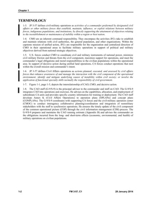 Chapter 1
1-2 FM 3-57, C1 28 January 2014
TERMINOLOGY
1-3. JP 3-57 defines civil-military operations as activities of a commander performed by designated civil
affairs or other military forces that establish, maintain, influence, or exploit relations between military
forces, indigenous populations, and institutions, by directly supporting the attainment of objectives relating
to the reestablishment or maintenance of stability within a region or host nation.
1-4. CMO are an inherent command responsibility. They encompass the activities JFCs take to establish
and maintain relations with civil authorities, the general population, and other organizations. Within the
capstone mission of unified action, JFCs are responsible for the organization and centralized direction of
CMO in their operational areas to facilitate military operations in support of political and military
objectives derived from national strategic objectives.
1-5. U.S. forces conduct CMO to coordinate civil and military instruments of national power, minimize
civil military friction and threats from the civil component, maximize support for operations, and meet the
commander’s legal obligations and moral responsibilities to the civilian populations within the operational
area. In support of decisive action during unified land operations, CA forces conduct operations that nest
within the overall mission and commander’s intent.
1-6. JP 3-57 defines Civil Affairs operations as actions planned, executed, and assessed by civil affairs
forces that enhance awareness of and manage the interaction with the civil component of the operational
environment; identify and mitigate underlying causes of instability within civil society; or involve the
application of functional specialty skills normally the responsibility of civil government.
1-7. Figure 1-1, page 1-3, depicts the interrelationship of CAO, CMO, and decisive action.
1-8. The CAO staff (G-9/S-9) is the principal advisor to the commander and staff on CAO. The G-9/S-9
integrates CAO into operations and exercises. He advises on the capabilities, allocation, and employment of
subordinate CA units and provides specific country information for training or deployment. The CAO staff
develops Annex K (Civil Affairs Operations) to operation plans (OPLANs) and concept plans
(CONPLANs). The G-9/S-9 coordinates with supporting CA forces and the civil-military operation center
(CMOC) to conduct interagency collaborative planning/coordination and integration of nonmilitary
stakeholders with the staff to synchronize operations. He ensures the timely update of the civil component
of the common operational picture (COP) through the civil information management (CIM) process. The
G-9/S-9 prepares and maintains the CAO running estimate (Appendix B) and advises the commander on
the obligations incurred from the long- and short-term effects (economic, environmental, and health) of
military operations on civilian populations.
 