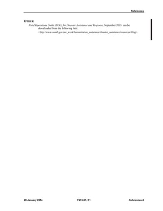 References
28 January 2014 FM 3-57, C1 References-3
OTHER
Field Operations Guide (FOG) for Disaster Assistance and Response, September 2005, can be
downloaded from the following link:
<http://www.usaid.gov/our_work/humanitarian_assistance/disaster_assistance/resources/#fog>.
 