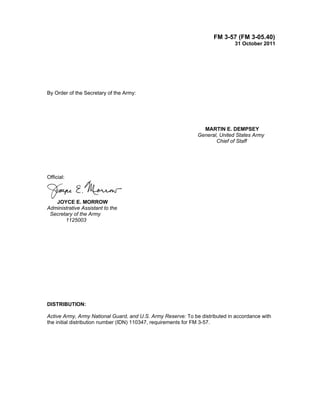 FM 3-57 (FM 3-05.40)
31 October 2011
By Order of the Secretary of the Army:
MARTIN E. DEMPSEY
General, United States Army
Chief of Staff
Official:
JOYCE E. MORROW
Administrative Assistant to the
Secretary of the Army
1125003
DISTRIBUTION:
Active Army, Army National Guard, and U.S. Army Reserve: To be distributed in accordance with
the initial distribution number (IDN) 110347, requirements for FM 3-57.
 
